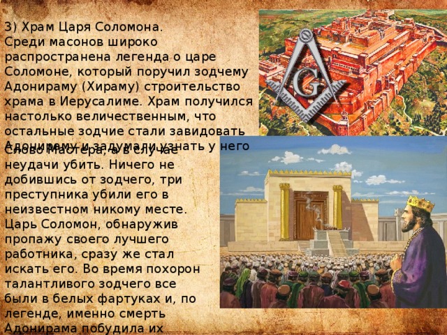 3) Храм Царя Соломона. Среди масонов широко распространена легенда о царе Соломоне, который поручил зодчему Адонираму (Хираму) строительство храма в Иерусалиме. Храм получился настолько величественным, что остальные зодчие стали завидовать Адонираму и задумали узнать у него Слово Мастера, а в случае неудачи убить. Ничего не добившись от зодчего, три преступника убили его в неизвестном никому месте. Царь Соломон, обнаружив пропажу своего лучшего работника, сразу же стал искать его. Во время похорон талантливого зодчего все были в белых фартуках и, по легенде, именно смерть Адонирама побудила их создать орден масонов. 