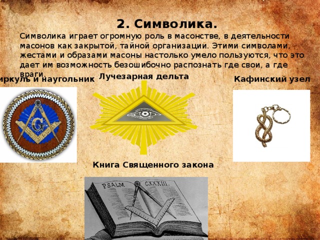  2. Символика. Символика играет огромную роль в масонстве, в деятельности масонов как закрытой, тайной организации. Этими символами, жестами и образами масоны настолько умело пользуются, что это дает им возможность безошибочно распознать где свои, а где враги. Лучезарная дельта Циркуль и наугольник Кафинский узел Книга Священного закона 