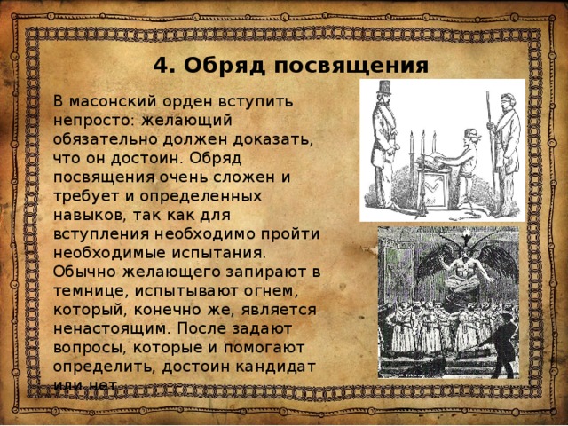 4. Обряд посвящения В масонский орден вступить непросто: желающий обязательно должен доказать, что он достоин. Обряд посвящения очень сложен и требует и определенных навыков, так как для вступления необходимо пройти необходимые испытания. Обычно желающего запирают в темнице, испытывают огнем, который, конечно же, является ненастоящим. После задают вопросы, которые и помогают определить, достоин кандидат или нет. 