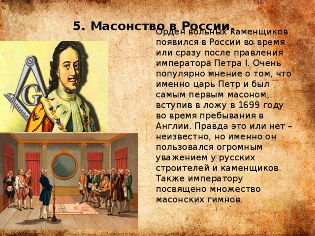 5. Масонство в России. Орден вольных каменщиков появился в России во время или сразу после правления императора Петра I. Очень популярно мнение о том, что именно царь Петр и был самым первым масоном, вступив в ложу в 1699 году во время пребывания в Англии. Правда это или нет – неизвестно, но именно он пользовался огромным уважением у русских строителей и каменщиков. Также императору посвящено множество масонских гимнов. 