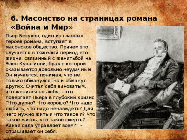 6. Масонство на страницах романа «Война и Мир » Пьер Безухов, один из главных героев романа, вступает в масонское общество. Причем это случается в тяжелый период его жизни, связанный с женитьбой на Элен Курагиной, брак с которой оказывается довольно неудачным. Он мучается, понимая, что не только обманулся, но и обманул других. Считал себя виноватым, что женился не любя, - это повергает Пьера в глубокий кризис. “Что дурно? Что хорошо? Что надо любить, что надо ненавидеть? Для чего нужно жить и что такое я? Что такое жизнь, что такое смерть? Какая сила управляет всем?” – спрашивает он себя . 