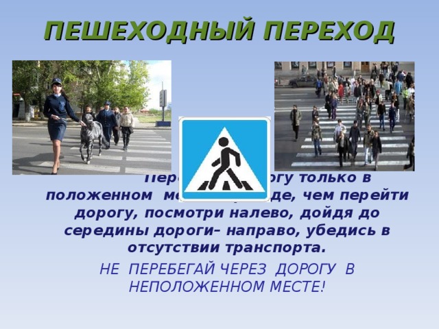 ПЕШЕХОДНЫЙ ПЕРЕХОД  Переходи дорогу только в положенном месте. Прежде, чем перейти дорогу, посмотри налево, дойдя до середины дороги– направо, убедись в отсутствии транспорта. НЕ ПЕРЕБЕГАЙ ЧЕРЕЗ ДОРОГУ В НЕПОЛОЖЕННОМ МЕСТЕ!