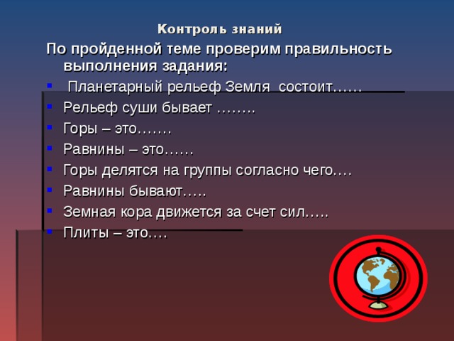 Контроль знаний   По пройденной теме проверим правильность выполнения задания:  Планетарный рельеф Земля состоит…… Рельеф суши бывает …….. Горы – это……. Равнины – это…… Горы делятся на группы согласно чего…. Равнины бывают….. Земная кора движется за счет сил….. Плиты – это…. 