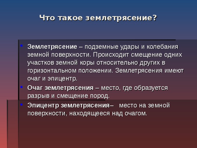 Что такое землетрясение? Землетрясение – подземные удары и колебания земной поверхности. Происходит смещение одних участков земной коры относительно других в горизонтальном положении. Землетрясения имеют очаг и эпицентр. Очаг землетрясения – место, где образуется разрыв и смещение пород. Эпицентр землетрясения – место на земной поверхности, находящееся над очагом. 