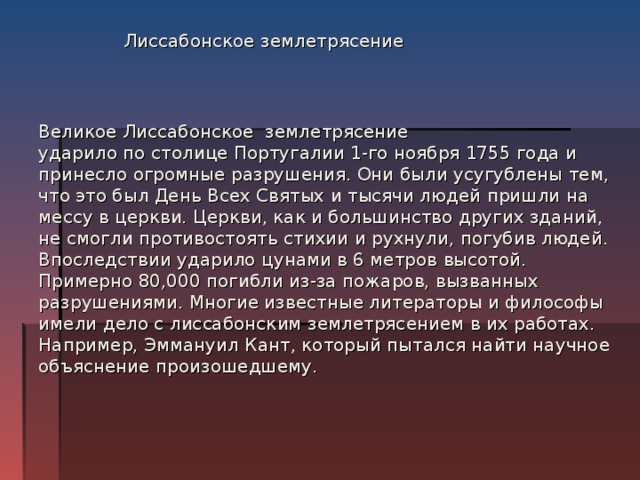 Лиссабонское землетрясение Великое Лиссабонское землетрясение  ударило по столице Португалии 1-го ноября 1755 года и принесло огромные разрушения. Они были усугублены тем, что это был День Всех Святых и тысячи людей пришли на мессу в церкви. Церкви, как и большинство других зданий, не смогли противостоять стихии и рухнули, погубив людей. Впоследствии ударило цунами в 6 метров высотой. Примерно 80,000 погибли из-за пожаров, вызванных разрушениями. Многие известные литераторы и философы имели дело с лиссабонским землетрясением в их работах. Например, Эммануил Кант, который пытался найти научное объяснение произошедшему.   