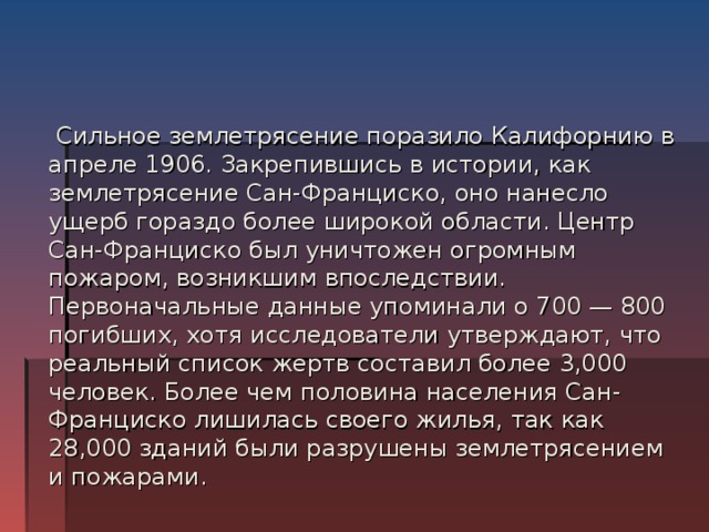  Сильное землетрясение поразило Калифорнию в апреле 1906. Закрепившись в истории, как землетрясение Сан-Франциско, оно нанесло ущерб гораздо более широкой области. Центр Сан-Франциско был уничтожен огромным пожаром, возникшим впоследствии. Первоначальные данные упоминали о 700 — 800 погибших, хотя исследователи утверждают, что реальный список жертв составил более 3,000 человек. Более чем половина населения Сан-Франциско лишилась своего жилья, так как 28,000 зданий были разрушены землетрясением и пожарами. 