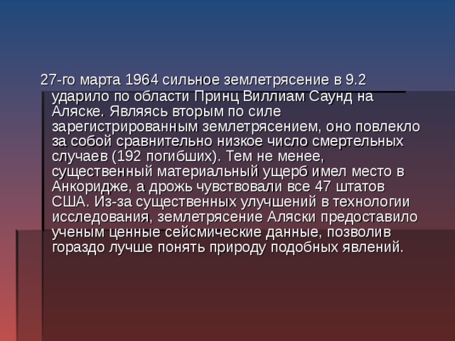  27-го марта 1964 сильное землетрясение в 9.2 ударило по области Принц Виллиам Саунд на Аляске. Являясь вторым по силе зарегистрированным землетрясением, оно повлекло за собой сравнительно низкое число смертельных случаев (192 погибших). Тем не менее, существенный материальный ущерб имел место в Анкоридже, а дрожь чувствовали все 47 штатов США. Из-за существенных улучшений в технологии исследования, землетрясение Аляски предоставило ученым ценные сейсмические данные, позволив гораздо лучше понять природу подобных явлений. 
