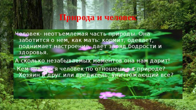 Природа и человек Человек- неотъемлемая часть природы. Она заботится о нем, как мать: кормит, одевает, поднимает настроение, дает заряд бодрости и здоровья. А сколько незабываемых моментов она нам дарит!  Кем является человек по отношению к природе? Хозяин и друг или вредитель, уничтожающий все?  