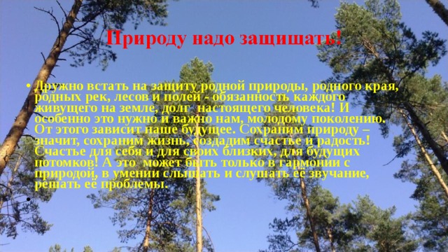 Дружно встать на защиту родной природы, родного края, родных рек, лесов и полей - обязанность каждого живущего на земле, долг  настоящего человека! И особенно это нужно и важно нам, молодому поколению. От этого зависит наше будущее. Сохраним природу – значит, сохраним жизнь, создадим счастье и радость! Счастье для себя и для своих близких, для будущих потомков! А это  может быть только в гармонии с природой, в умении слышать и слушать её звучание, решать её проблемы.   