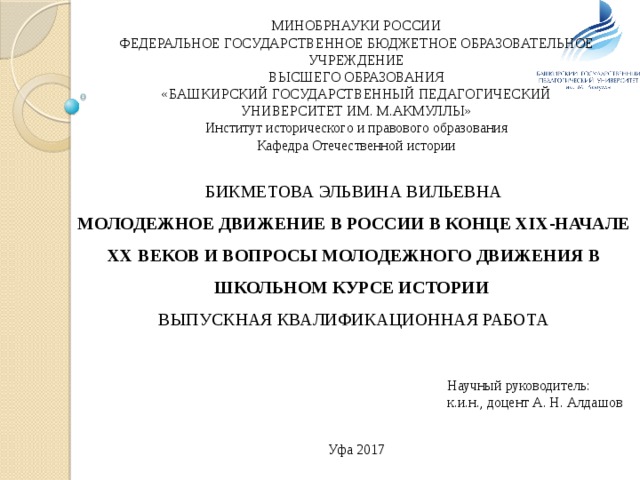 МИНОБРНАУКИ РОССИИ ФЕДЕРАЛЬНОЕ ГОСУДАРСТВЕННОЕ БЮДЖЕТНОЕ ОБРАЗОВАТЕЛЬНОЕ УЧРЕЖДЕНИЕ ВЫСШЕГО ОБРАЗОВАНИЯ «БАШКИРСКИЙ ГОСУДАРСТВЕННЫЙ ПЕДАГОГИЧЕСКИЙ УНИВЕРСИТЕТ ИМ. М.АКМУЛЛЫ» Институт исторического и правового образования Кафедра Отечественной истории БИКМЕТОВА ЭЛЬВИНА ВИЛЬЕВНА МОЛОДЕЖНОЕ ДВИЖЕНИЕ В РОССИИ В КОНЦЕ XIX-НАЧАЛЕ XX ВЕКОВ И ВОПРОСЫ МОЛОДЕЖНОГО ДВИЖЕНИЯ В ШКОЛЬНОМ КУРСЕ ИСТОРИИ ВЫПУСКНАЯ КВАЛИФИКАЦИОННАЯ РАБОТА Научный руководитель: к.и.н., доцент А. Н. Алдашов Уфа 2017 