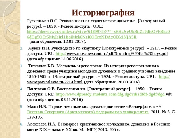 Историография   Гусятников П.С. Революционное студенческое движение. [Электронный ресурс]. – 1899. - Режим доступа: URL:  https://docviewer.yandex.ru/view/64899793/?*=sEHsJseUkBiiZc9dieOFFBkc06dDg5OTc5MyIsInl1IjoiMzk0NzI0OTcxNDAzODk1NjA5Ii (дата обращения: 12.01.2017).   Жуков И.Н. Руководство по скаутингу [Электронный ресурс]. – 1917. – Режим доступа: URL:  http:// www.moscowscout.ru/pdf/Scouting%20for%20boys.pdf (дата обращения: 14.06.2016).   Титлинов Б.В. Молодежь и революция. Из истории революционного движения среди учащейся молодежи духовных и средних учебных заведений 1860-1905 гг. [Электронный ресурс]. – 1924. - Режим доступа: URL:  http:// www.pravoslavie.ru/2214.html (дата обращения: 28.03.2016). Пантюхов О.В. Воспоминания. [Электронный ресурс]. – 1950. - Режим доступа: URL: http://www.dр ready . students . com / dfg / dgdvdcsdfdf - dgdf / dgd . vdv (дата обращения: 08.11.2016). Мали И.В. Первое немецкое молодежное движение «Вандерфогель» // Вестник Северного (Арктического) федерального университета . 2011. № 6. С. 133-135. Алексеева И.А. Всемирное христианское молодежное движение в России в конце XIX – начале XX вв. М.: МГУ, 2013. 205 с. 