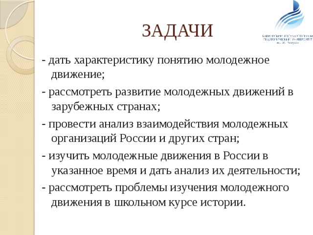 ЗАДАЧИ - дать характеристику понятию молодежное движение; - рассмотреть развитие молодежных движений в зарубежных странах; - провести анализ взаимодействия молодежных организаций России и других стран; - изучить молодежные движения в России в указанное время и дать анализ их деятельности; - рассмотреть проблемы изучения молодежного движения в школьном курсе истории. 