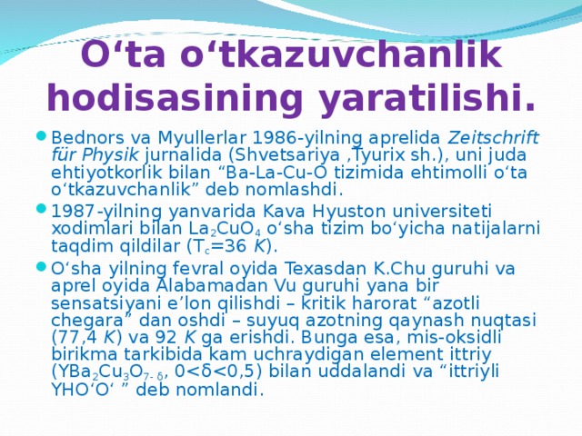 O‘ta o‘tkazuvchanlik hodisasining yaratilishi. Bednors va Myullerlar 1986-yilning aprelida Zeitschrift für Physik jurnalida (Shvetsariya ,Tyurix sh.), uni juda ehtiyotkorlik bilan “Ba-La-Cu-O tizimida ehtimolli o‘ta o‘tkazuvchanlik” deb nomlashdi. 1987-yilning yanvarida Kava Hyuston universiteti xodimlari bilan La 2 CuO 4 o‘sha tizim bo‘yicha natijalarni taqdim qildilar (T c =36 K ). O‘sha yilning fevral oyida Texasdan K.Chu guruhi va aprel oyida Alabamadan Vu guruhi yana bir sensatsiyani e’lon qilishdi – kritik harorat “azotli chegara” dan oshdi – suyuq azotning qaynash nuqtasi (77,4 K ) va 92 K ga erishdi. Bunga esa, mis-oksidli birikma tarkibida kam uchraydigan element ittriy (YBa 2 Cu 3 O 7- δ , 0