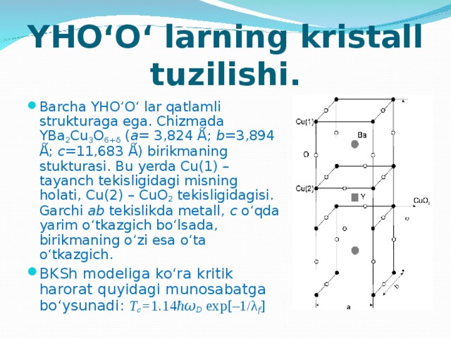 YHO‘O‘ larning kristall tuzilishi. Barcha YHO‘O‘ lar qatlamli strukturaga ega. Chizmada YBa 2 Cu 3 O 6+δ ( a = 3,824 Ǻ; b =3,894 Ǻ; c =11,683 Ǻ) birikmaning stukturasi. Bu yerda Cu(1) – tayanch tekisligidagi misning holati, Cu(2) – CuO 2 tekisligidagisi. Garchi ab tekislikda metall, c o‘qda yarim o‘tkazgich bo‘lsada, birikmaning o‘zi esa o‘ta o‘tkazgich. BKSh modeliga ko‘ra kritik harorat quyidagi munosabatga bo‘ysunadi: T c = 1.14 ħ 𝜔 D  exp[–1/λ f ] 