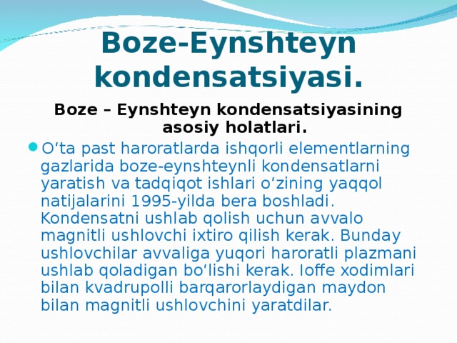 Boze-Eynshteyn kondensatsiyasi. Boze – Eynshteyn kondensatsiyasining asosiy holatlari. O‘ta past haroratlarda ishqorli elementlarning gazlarida boze-eynshteynli kondensatlarni yaratish va tadqiqot ishlari o‘zining yaqqol natijalarini 1995-yilda bera boshladi. Kondensatni ushlab qolish uchun avvalo magnitli ushlovchi ixtiro qilish kerak. Bunday ushlovchilar avvaliga yuqori haroratli plazmani ushlab qoladigan bo‘lishi kerak. Ioffe xodimlari bilan kvadrupolli barqarorlaydigan maydon bilan magnitli ushlovchini yaratdilar. 