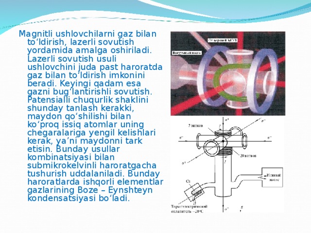Magnitli ushlovchilarni gaz bilan to‘ldirish, lazerli sovutish yordamida amalga oshiriladi. Lazerli sovutish usuli ushlovchini juda past haroratda gaz bilan to‘ldirish imkonini beradi. Keyingi qadam esa gazni bug‘lantirishli sovutish. Patensialli chuqurlik shaklini shunday tanlash kerakki, maydon qo‘shilishi bilan ko‘proq issiq atomlar uning chegaralariga yengil kelishlari kerak, ya’ni maydonni tark etisin. Bunday usullar kombinatsiyasi bilan submikrokelvinli haroratgacha tushurish uddalaniladi. Bunday haroratlarda ishqorli elementlar gazlarining Boze – Eynshteyn kondensatsiyasi bo‘ladi. 