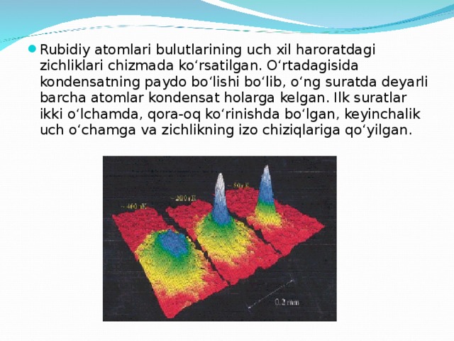 Rubidiy atomlari bulutlarining uch xil haroratdagi zichliklari chizmada ko‘rsatilgan. O‘rtadagisida kondensatning paydo bo‘lishi bo‘lib, o‘ng suratda deyarli barcha atomlar kondensat holarga kelgan. Ilk suratlar ikki o‘lchamda, qora-oq ko‘rinishda bo‘lgan, keyinchalik uch o‘chamga va zichlikning izo chiziqlariga qo‘yilgan. 