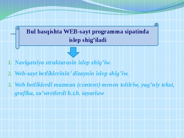               Sayt elementlerin islep shig’iw    Navigatsiya strukturasin islep shig’iw. Web-sayt betliklerinin’ dizaynin islep shig’iw. Web betliklerdi mazmun (content) menen toltiriw, yag’niy tekst, grafika, su’wretlerdi h.t.b. tayarlaw  Bul basqishta WEB-sayt programma sipatinda islep shig’iladi 