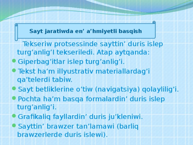      Test (tekseriw)    Sayt jaratiwda en’ a’hmiyetli basqish  Tekseriw protsessinde sayttin’ duris islep turg’anlig’I tekseriledi. Atap aytqanda: Giperbag’itlar islep turg’anlig’i. Tekst ha’m illyustrativ materiallardag’i qa’telerdi tabiw. Sayt betliklerine o’tiw (navigatsiya) qolaylilig’i. Pochta ha’m basqa formalardin’ duris islep turg’anlig’i. Grafikaliq fayllardin’ duris ju’kleniwi. Sayttin’ brawzer tan’lamawi (barliq brawzerlerde duris islewi). 