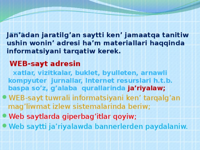            W EB-saytti reklama qiliw   Jan’adan jaratilg’an saytti ken’ jamaatqa tanitiw ushin wonin’ adresi ha’m materiallari haqqinda informatsiyani tarqatiw kerek.     WEB-sayt adresin   xatlar, vizitkalar, buklet, byulleten, arnawli kompyuter jurnallar, Internet resurslari h.t.b. baspa so’z, g’alaba qurallarinda  ja’riyalaw; WEB-sayt tuwrali informatsiyani ken’ tarqalg’an mag’liwmat izlew sistemalarinda beriw; Web saytlarda giperbag’itlar qoyiw; Web saytti ja’riyalawda bannerlerden paydalaniw. 