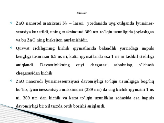  Xulosalar   ZnO nanorod matritsasi N 2 – lazeri yordamida uyg’otilganda lyumines- sentsiya kuzatildi, uning maksimumi 389 nm to’lqin uzunligida joylashgan va bu ZnO ning bieksiton nurlanishidir. Quvvat zichligining kichik qiymatlarida balandlik yarmidagi impuls kengligi taxminan 6.5 ns ni, katta qiymatlarida esa 1 ns ni tashkil etishligi aniqlandi. Davomiylikning quyi chegarasi asbobning o’lchash chegarasidan kichik ZnO nanorodi lyuminessentsiyasi davomiyligi to’lqin uzunligiga bog’liq bo’lib, lyuminessentsiya maksimumi (389 nm) da eng kichik qiymatni 1 ns ni, 389 nm dan kichik va katta to’lqin uzunliklar sohasida esa impuls davomiyligi bir xil tarzda ortib borishi aniqlandi. 