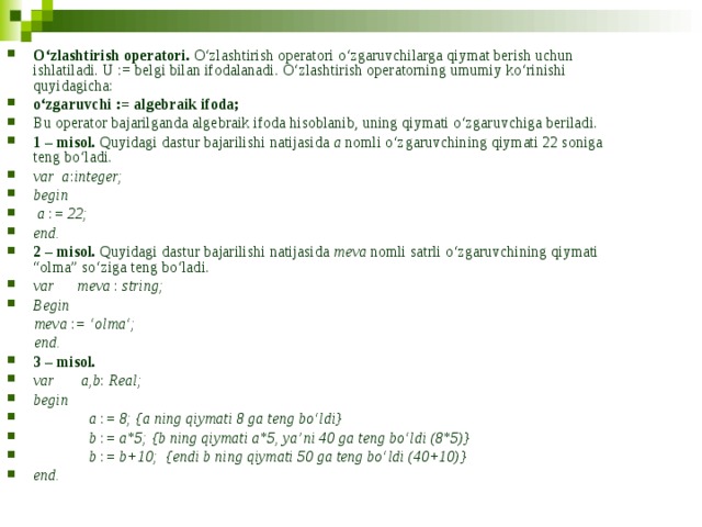 O‘zlashtirish operatori. O‘zlashtirish operatori o‘zgaruvchilarga qiymat berish uchun ishlatiladi. U := belgi bilan ifodalanadi. O‘zlashtirish operatorning umumiy ko‘rinishi quyidagicha: o‘zgaruvchi := algebraik ifoda; Bu operator bajarilganda algebraik ifoda hisoblanib, uning qiymati o‘zgaruvchiga beriladi. 1 – misol. Quyidagi dastur bajarilishi natijasida a nomli o‘zgaruvchining qiymati 22 soniga teng bo‘ladi. var a : integer; begin  a : = 22; end.  2 – misol. Quyidagi dastur bajarilishi natijasida meva nomli satrli o‘zgaruvchining qiymati “olma” so‘ziga teng bo‘ladi. var meva : string; Begin  meva : = ‘olma‘;  end. 3 – misol.  var  a,b : Real; begin    a : = 8; {a ning qiymati 8 ga teng bo‘ldi}    b : = a*5; {b ning qiymati a*5, ya’ni 40 ga teng bo‘ldi (8*5)}    b : = b+10; {endi b ning qiymati 50 ga teng bo‘ldi (40+10)} end. 