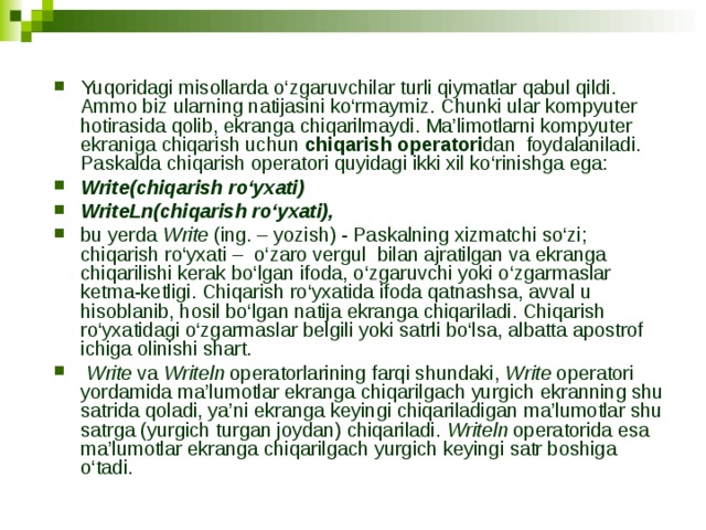 Yuqoridagi misollarda o‘zgaruvchilar turli qiymatlar qabul qildi. Ammo biz ularning natijasini ko‘rmaymiz. Chunki ular kompyuter hotirasida qolib, ekranga chiqarilmaydi. Ma’limotlarni kompyuter ekraniga chiqarish uchun chiqarish operatori dan foydalaniladi. Paskalda chiqarish operatori quyidagi ikki xil ko‘rinishga ega: Write(chiqarish ro‘yxati) WriteLn(chiqarish ro‘yxati), bu yerda Write (ing. – yozish) - Paskalning xizmatchi so‘zi; chiqarish ro‘yxati – o‘zaro vergul bilan ajratilgan va ekranga chiqarilishi kerak bo‘lgan ifoda, o‘zgaruvchi yoki o‘zgarmaslar ketma-ketligi. Chiqarish ro‘yxatida ifoda qatnashsa, avval u hisoblanib, hosil bo‘lgan natija ekranga chiqariladi. Chiqarish ro‘yxatidagi o‘zgarmaslar belgili yoki satrli bo‘lsa, albatta apostrof ichiga olinishi shart.  Write va Writeln operatorlarining farqi shundaki, Write operatori yordamida ma’lumotlar ekranga chiqarilgach yurgich ekranning shu satrida qoladi, ya’ni ekranga keyingi chiqariladigan ma’lumotlar shu satrga (yurgich turgan joydan) chiqariladi. Writeln operatorida esa ma’lumotlar ekranga chiqarilgach yurgich keyingi satr boshiga o‘tadi. 