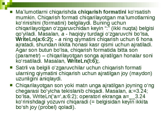 Ma’lumotlarni chiqarishda chiqarish formatini ko‘rsatish mumkin. Chiqarish formati chiqarilayotgan ma’lumotlarning ko‘rinishini (formatini) belgilaydi. Buning uchun chiqarilayotgan o‘zgaruvchidan keyin “:” (ikki nuqta) belgisi qo‘yiladi. Masalan, a - haqiqiy turdagi o‘zgaruvchi bo‘lsa, WriteLn(a:6:2); - a ning qiymatini chiqarish uchun 6 hona ajratadi, shundan ikkita honasi kasr qismi uchun ajratiladi. Agar son butun bo‘lsa, chiqarish formatida bitta son (parametr) – chiqarilayotgan songa ajratilgan honalar soni ko‘rsatiladi. Masalan, WriteLn(I:6); . Satrli va belgili o‘zgaruvchilar uchun chiqarish formati ularning qiymatini chiqarish uchun ajratilgan joy (maydon) uzunligini aniqlaydi. Chiqarilayotgan son yoki matn unga ajratilgan joyning o‘ng chegarasi bo‘yicha tekislanib chiqadi. Masalan, a:=3.24; bo‘lsa, WriteLn(‘a=‘,a:6:2); operatori ekranga a=__3.24 ko‘rinishdagi yozuvni chiqaradi (= belgisidan keyin ikkita bo‘sh joy (probel) qoladi). 