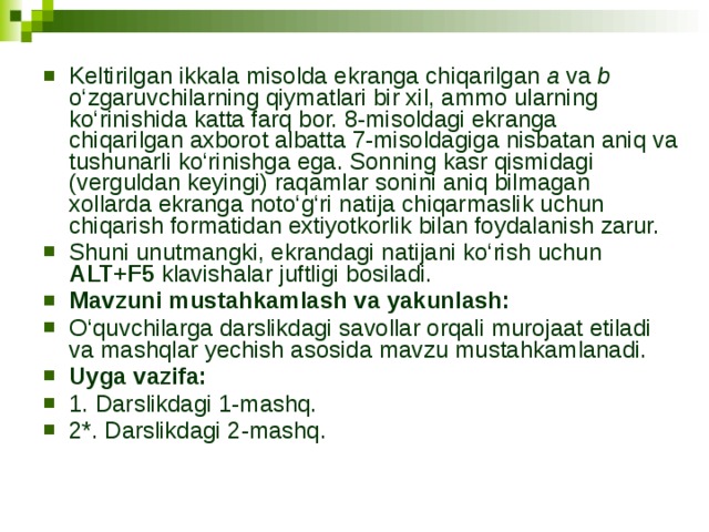 Keltirilgan ikkala misolda ekranga chiqarilgan a va b o‘zgaruvchilarning qiymatlari bir xil, ammo ularning ko‘rinishida katta farq bor. 8-misoldagi ekranga chiqarilgan axborot albatta 7-misoldagiga nisbatan aniq va tushunarli ko‘rinishga ega. Sonning kasr qismidagi (verguldan keyingi) raqamlar sonini aniq bilmagan xollarda ekranga noto‘g‘ri natija chiqarmaslik uchun chiqarish formatidan extiyotkorlik bilan foydalanish zarur. Shuni unutmangki, ekrandagi natijani ko‘rish uchun ALT+F5 klavishalar juftligi bosiladi. Mavzuni mustahkamlash va yakunlash: O‘quvchilarga darslikdagi savollar orqali murojaat etiladi va mashqlar yechish asosida mavzu mustahkamlanadi. Uyga vazifa:  1. Darslikdagi 1-mashq. 2*. Darslikdagi 2-mashq. 