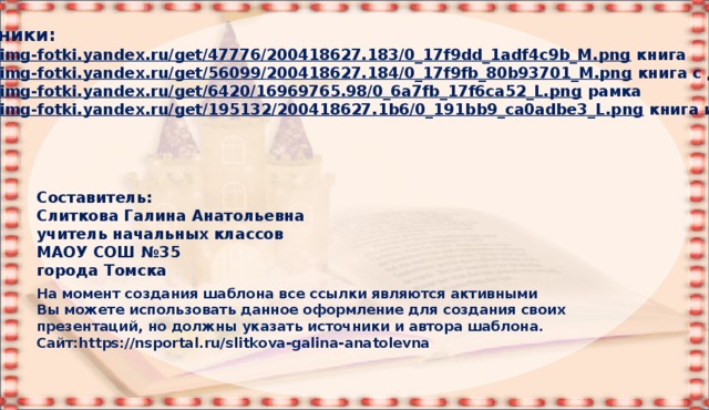 Источники: https:// img-fotki.yandex.ru/get/47776/200418627.183/0_17f9dd_1adf4c9b_M.png  книга https:// img-fotki.yandex.ru/get/56099/200418627.184/0_17f9fb_80b93701_M.png  книга с дверью https:// img-fotki.yandex.ru/get/6420/16969765.98/0_6a7fb_17f6ca52_L.png  рамка https:// img-fotki.yandex.ru/get/195132/200418627.1b6/0_191bb9_ca0adbe3_L.png  книга и замок Составитель: Слиткова Галина Анатольевна учитель начальных классов МАОУ СОШ №35 города Томска На момент создания шаблона все ссылки являются активными Вы можете использовать данное оформление для создания своих презентаций, но должны указать источники и автора шаблона. Сайт:https://nsportal.ru/slitkova-galina-anatolevna 