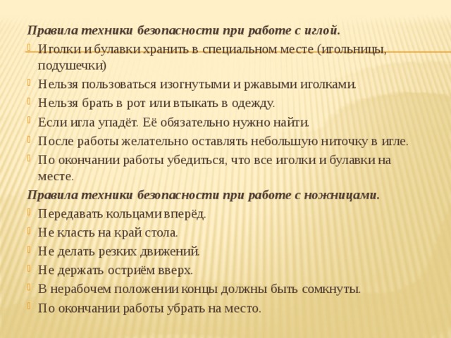 Правила техники безопасности при работе с иглой. Иголки и булавки хранить в специальном месте (игольницы, подушечки) Нельзя пользоваться изогнутыми и ржавыми иголками. Нельзя брать в рот или втыкать в одежду. Если игла упадёт. Её обязательно нужно найти. После работы желательно оставлять небольшую ниточку в игле. По окончании работы убедиться, что все иголки и булавки на месте. Правила техники безопасности при работе с ножницами. Передавать кольцами вперёд. Не класть на край стола. Не делать резких движений. Не держать остриём вверх. В нерабочем положении концы должны быть сомкнуты. По окончании работы убрать на место. 