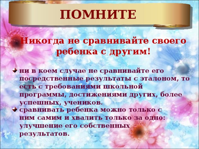 ПОМНИТЕ Никогда не сравнивайте своего ребенка с другим! ни в коем случае не сравнивайте его посредственные результаты с эталоном, то есть с требованиями школьной программы, достижениями других, более успешных, учеников. сравнивать ребенка можно только с ним самим и хвалить только за одно: улучшение его собственных результатов. 