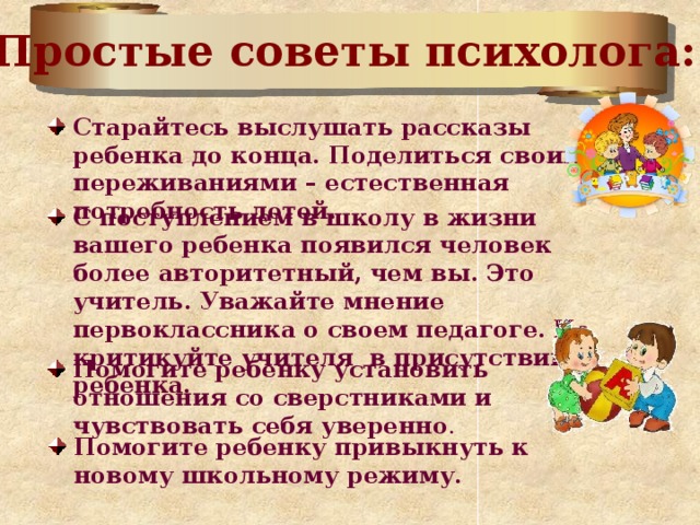 Простые советы психолога: Старайтесь выслушать рассказы ребенка до конца. Поделиться своими переживаниями – естественная потребность детей. С поступлением в школу в жизни вашего ребенка появился человек более авторитетный, чем вы. Это учитель. Уважайте мнение первоклассника о своем педагоге.  Не критикуйте учителя в присутствии ребенка.  Помогите ребенку установить отношения со сверстниками и чувствовать себя уверенно . Помогите ребенку привыкнуть к новому школьному режиму. 