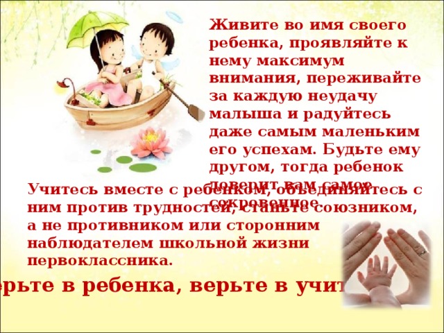 Живите во имя своего ребенка, проявляйте к нему максимум внимания, переживайте за каждую неудачу малыша и радуйтесь даже самым маленьким его успехам. Будьте ему другом, тогда ребенок доверит вам самое сокровенное. Учитесь вместе с ребенком, объединяйтесь с ним против трудностей, станьте союзником, а не противником или сторонним наблюдателем школьной жизни первоклассника. Верьте в ребенка, верьте в учителя . 