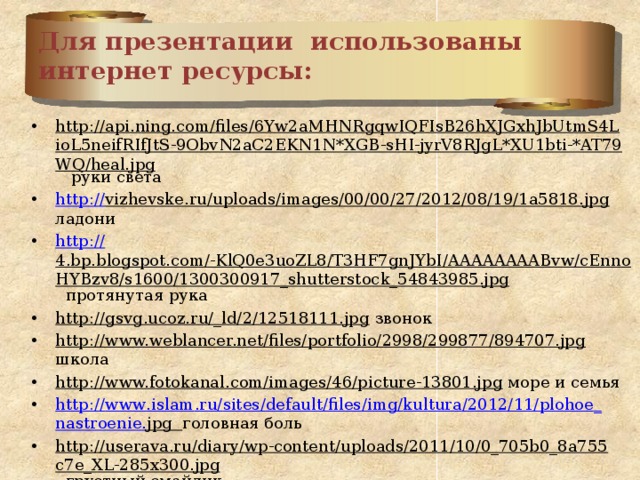 Для презентации использованы  интернет ресурсы: http://api.ning.com/files/6Yw2aMHNRgqwIQFIsB26hXJGxhJbUtmS4LioL5neifRIfJtS-9ObvN2aC2EKN1N*XGB-sHI-jyrV8RJgL*XU1bti-*AT79WQ/heal.jpg руки света http :// vizhevske.ru/uploads/images/00/00/27/2012/08/19/1a5818.jpg ладони http:// 4.bp.blogspot.com/-KlQ0e3uoZL8/T3HF7gnJYbI/AAAAAAAABvw/cEnnoHYBzv8/s1600/1300300917_shutterstock_54843985.jpg протянутая рука http://gsvg.ucoz.ru/_ld/2/12518111.jpg звонок http://www.weblancer.net/files/portfolio/2998/299877/894707.jpg школа http://www.fotokanal.com/images/46/picture-13801.jpg море и семья http :// www . islam . ru / sites / default / files / img / kultura /2012/11/ plohoe _ nastroenie . jpg  головная боль http://userava.ru/diary/wp-content/uploads/2011/10/0_705b0_8a755c7e_XL-285x300.jpg грустный смайлик http://webavatars.ru/magazine/wp-content/uploads/2011/04/smailik-298x300.jpg плачущий смайлик http://psihologion.ru/upload/userfiles/images/88ac5ec28bf7723e9e354f2255292aac.png хочу в школу 