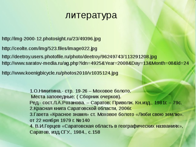 литература http://img-2000-12.photosight.ru/23/49396.jpg http://ceolte.com/img/523.files/image022.jpg http://deetroy.users.photofile.ru/photo/deetroy/96249743/113291208.jpg http://www.saratov-media.ru/ag.php?idn=4925&Year=2008&Day=13&Month=08&id=24 http://www.koenigbicycle.ru/photos2010/v1035124.jpg 1.О.Никитина.- стр. 19-26 – Моховое болото.  Места заповедные: ( Сборник очерков). Ред.- сост.Л.А.Розанова. – Саратов: Приволж. Кн.изд., 1981г. – 79с. 2.Красная книга Саратовской области, 2006г. 3.Газета «Красное знамя» ст. Моховое болото «Люби свою землю». от 22 ноября 1979 г. №140 4. В.И.Горцев «Саратовская область в географических названиях», Саратов, изд.СГУ., 1984., с.158 