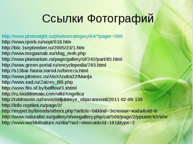 http :// www.photosight.ru / photos / category /64/?pager=590 http://www.rpnrb.ru/sopt/018.htm http://bio.1september.ru/2005/23/1.htm http://www.megasnab.su/sfag_moh.php http://www.plantarium.ru/page/gallery/of/242/part/85.html http :// www . green - portal . ru / encyclopedia /793. html http :// s 13 bar - fauna . narod . ru / bereza . html http://www.pitomec.ru/AleXAndra22/Manja http :// www . sad . ru / Zaizev _ BB . php http :// www . fito . of . by / belflow /3. shtml http :// ru . louddomain . com / wiki / Angelica http :// robinsoon . ru / news / neljubimye _ objazannosti /2011-02-09-130 http://info-reptiles.ru/page/2/ http://mypet.by/breeds/others.php?article=0&kind=Зеленая+жаба&vid=6 http://www.naturalist.su/gallery/showgallery.php/cat/500/page/2/ppuser/63/sl/w http://www.worldofnature.ru/dia/?act=viewcat&cid=181&type=2 