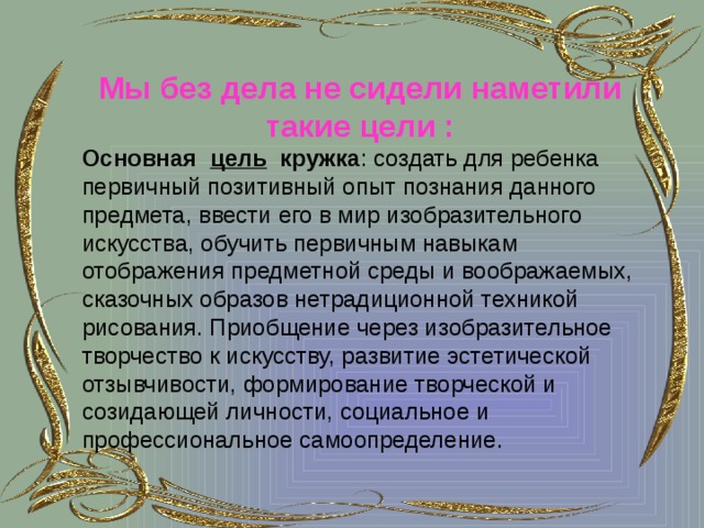 Мы без дела не сидели наметили такие цели : Основная    цель   кружка : создать для ребенка первичный позитивный опыт познания данного предмета, ввести его в мир изобразительного искусства, обучить первичным навыкам отображения предметной среды и воображаемых, сказочных образов нетрадиционной техникой рисования. Приобщение через изобразительное творчество к искусству, развитие эстетической отзывчивости, формирование творческой и созидающей личности, социальное и профессиональное самоопределение.   