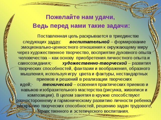  Пожелайте нам удачи, Ведь перед нами такие задачи:         Поставленная цель раскрывается в триединстве следующих  задач :         воспитательной  – формирование эмоционально-ценностного отношения к окружающему миру через художественное творчество, восприятие духовного опыта человечества – как основу  приобретения личностного опыта и самосозидания;·          художественно-творческой  – развития творческих способностей, фантазии и воображения, образного мышления, используя игру  цвета и фактуры, нестандартных приемов и решений в реализации творческих идей;·          технической  – освоения практических приемов и навыков изобразительного мастерства (рисунка, живописи и композиции). В целом занятия в кружке способствуют  разностороннему и гармоническому развитию личности ребенка, раскрытию творческих способностей, решению задач трудового, нравственного и эстетического воспитания.   