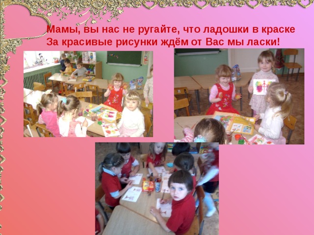 Мамы, вы нас не ругайте, что ладошки в краске  За красивые рисунки ждём от Вас мы ласки! 