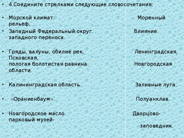 4.Соедините стрелками следующие словосочетания:   Морской климат. Моренный рельеф. Западный Федеральный округ. Влияние западного переноса. Гряды, валуны, обилие рек, Ленинградская, Псковская,  пологая болотистая равнина. Новгородская области. Калининградская область. Заливные луга.  «Ораниенбаум». Полуанклав. Новгородское масло. Дворцово-парковый музей-  заповедник. 