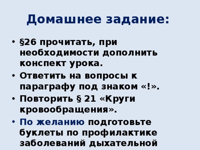 Домашнее задание: §26 прочитать, при необходимости дополнить конспект урока. Ответить на вопросы к параграфу под знаком «!». Повторить § 21 «Круги кровообращения». По желанию подготовьте буклеты по профилактике заболеваний дыхательной системы. 