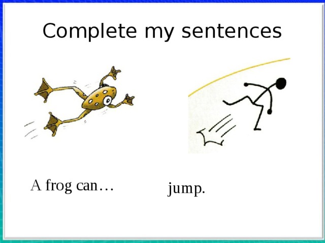 Complete my sentences  Учитель просит  детей назвать действие, которое может выполнять животное. Показывая на лягушку, учитель  говорит: A frog can … Дети должны закончить  предложение: ... jump! Такая же работа проводится с остальными картинками. Затем учитель  приглашает ребенка выйти к доске и изобразить какоето действие (swim, jump, dance, fly,  run и т. д.). Остальные учащиеся стараются  догадаться, что это за действие. Тот, кто  угадал, выходит к доске, и игра продолжается.  Учитель проверяет домашнее задание, если  оно было задано. A frog can… jump.  