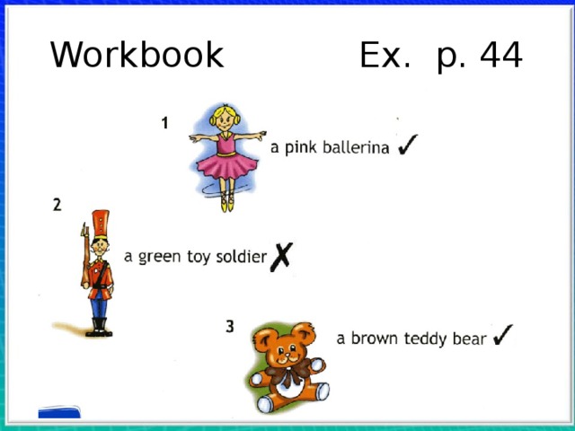 Workbook Ex. p. 44 С. 44, упр. 2. Учитель показывает карандаш розового цвета и спрашивает: What colour is it? Дети называют цвет, и учитель пишет на доске слово: pink. Такая же работа проводится с коричневым и зеленым карандашами. Затем учитель называет цвет и просит детей показать на доске соответствующее слово. Учитель читает и объясняет задание. Показывая на словосочетание a pink ballerina, он задает вопрос: Is it pink? Дети отвечают, и учитель ставит воображаемую галочку в квадратике рядом. После этого он просит учащихся прочитать остальные слово сочетания и поставить галочку или крестик в квадратиках. 1. ✔ 2. ✘ 3. ✔  