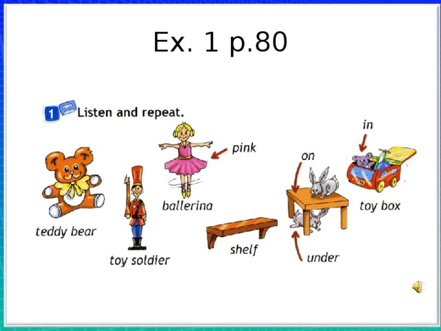 Ex. 1 p.80 Учитель вводит слова teddy bear, toy soldier, ballerina, pink, shelf, toy box, с помощью картинок. Дети повторяют хором и индивидуально. Учитель пишет на доске крупно номер стра ницы «80» и говорит: Open your books at page eighty . С. 80, упр. 1. Показывая на картинки, учитель говорит: Look! A teddy bear, a toy soldier, a bal lerina, a shelf, a toy box. Показывая на мишку в  коробке и кроликов, он говорит: The teddy bear is in the toy box. This rabbit is on the table and this rabbit is under the table. Включается запись упражнения. Дети слушают и повторяют слова хором и индивидуально. После  этого они самостоятельно читают слова. Затем  учитель называет слова в произвольном  порядке, дети показывают на соответствующие предметы.  