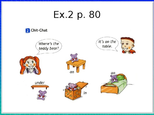 Ex.2 p. 80 С. 80, упр. 2. Для отработки предлогов места  учитель использует книгу и карандаш. Он  кладет карандаш в книгу и задает вопрос:  Where's the pencil? Дети должны ответить: In  the book. Та же работа проделывается с  предлогами on и under. Учитель просит детей назвать предметы,  изображенные на картинках: table, shelf, toy , box, bed. Затем он читает образец, указывая на  персонаж. Дети повторяют хором и индивидуально. Учитель читает вопрос, а дети отвечают по остальным картинкам.  