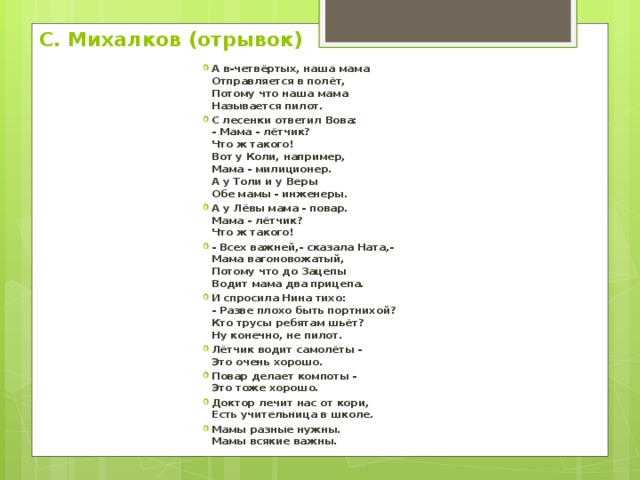 С. Михалков (отрывок) А в-четвёртых, наша мама  Отправляется в полёт,  Потому что наша мама  Называется пилот. С лесенки ответил Вова:  - Мама - лётчик?  Что ж такого!  Вот у Коли, например,  Мама - милиционер.  А у Толи и у Веры  Обе мамы - инженеры. А у Лёвы мама - повар.  Мама - лётчик?  Что ж такого! - Всех важней,- сказала Ната,-  Мама вагоновожатый,  Потому что до Зацепы  Водит мама два прицепа. И спросила Нина тихо:  - Разве плохо быть портнихой?  Кто трусы ребятам шьёт?  Ну конечно, не пилот. Лётчик водит самолёты -  Это очень хорошо. Повар делает компоты -  Это тоже хорошо. Доктор лечит нас от кори,  Есть учительница в школе. Мамы разные нужны.  Мамы всякие важны. 