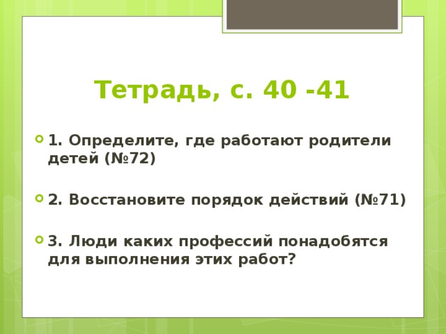 Тетрадь, с. 40 -41 1. Определите, где работают родители детей (№72)  2. Восстановите порядок действий (№71)  3. Люди каких профессий понадобятся для выполнения этих работ? 