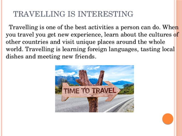 Travelling is interesting    Travelling is one of the best activities a person can do. When you travel you get new experience, learn about the cultures of other countries and visit unique places around the whole world. Travelling is learning foreign languages, tasting local dishes and meeting new friends.