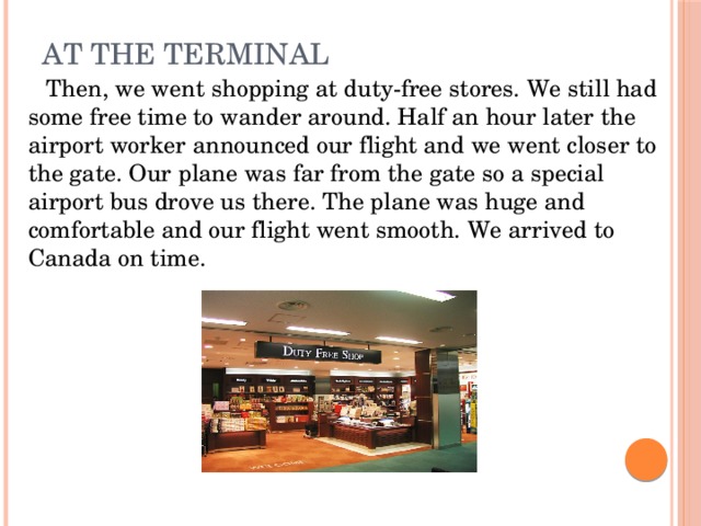 At The Terminal    Then, we went shopping at duty-free stores. We still had some free time to wander around. Half an hour later the airport worker announced our flight and we went closer to the gate. Our plane was far from the gate so a special airport bus drove us there. The plane was huge and comfortable and our flight went smooth. We arrived to Canada on time.